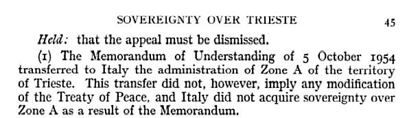 Sovereignty over Trieste. Held: that the appeal must be dismissed. (I) The Memorandum of Understanding of 5 October 1954 transferred to Italy [the Italian Government, editor's note]the administration of Zone A of the territory of Trieste. This transfer did now, however, imply any modification of the Treaty of Peace, and Italy did not acquire sovereignty over Zone A as a result of the Memorandum.