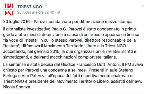 “20 July 2016 - Parovel sentenced guilty of defamation through the press  Investigative journalist Paolo G. Parovel was convicted with a first-instance judgment to eight months imprisonment for an article published on line on “La Voce di Trieste” in which Parovel himself defamed the Territorio Libero Movement and the Triest NGO matching, back in January 2015, both organization as well as their members and supporters to delirious Italian conspiracy machinations.  The judgment was issued by Judge Francesco Dr Antoni. the Public Prosecutor had requested Parovel be convicted to six months imprisonment. Before Court there were Stefano Ferluga and Vito Potenza, who at the time of the facts were respectively the chairman of Triest NGO and the president of the Territorio Libero group, both were assisted by lawyer Nicola Sponza.”